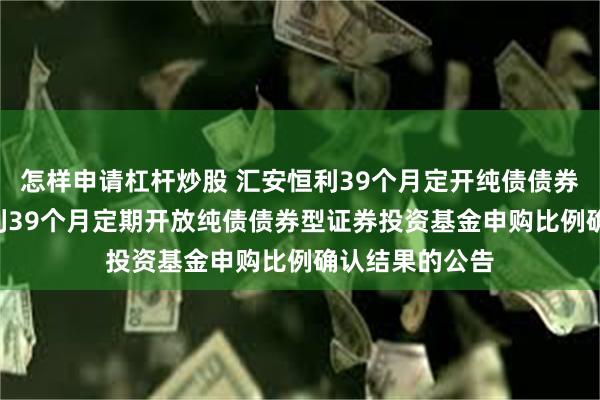 怎样申请杠杆炒股 汇安恒利39个月定开纯债债券: 关于汇安恒利39个月定期开放纯债债券型证券投资基金申购比例确认结果的公告
