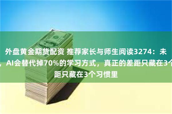 外盘黄金期货配资 推荐家长与师生阅读3274:未来10年,AI会替代掉70%的学习方式,真正的差距只藏在3个习惯里