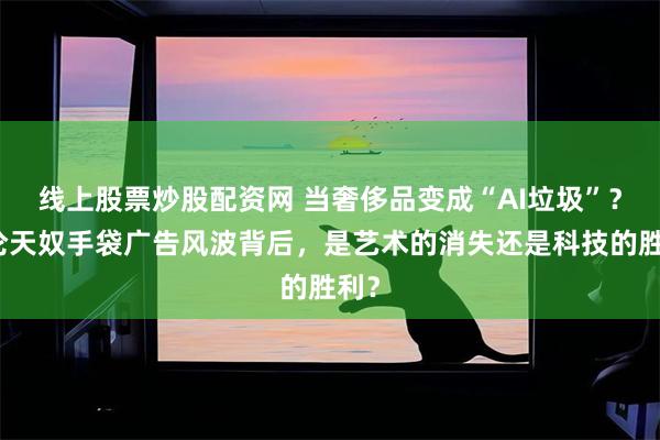 线上股票炒股配资网 当奢侈品变成“AI垃圾”?华伦天奴手袋广告风波背后,是艺术的消失还是科技的胜利?