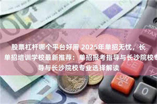 股票杠杆哪个平台好用 2025年单招无忧,长沙单招无忧,单招培训学校最新推荐:单招报考指导与长沙院校专业选择解读
